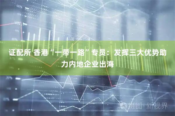 证配所 香港“一带一路”专员：发挥三大优势助力内地企业出海