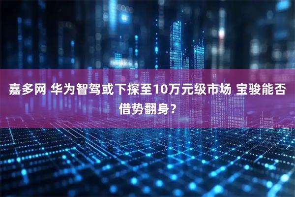 嘉多网 华为智驾或下探至10万元级市场 宝骏能否借势翻身？