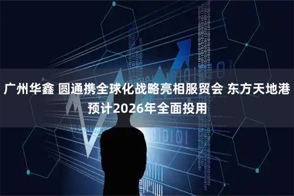 广州华鑫 圆通携全球化战略亮相服贸会 东方天地港预计2026年全面投用