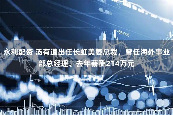 永利配资 汤有道出任长虹美菱总裁，曾任海外事业部总经理、去年薪酬214万元