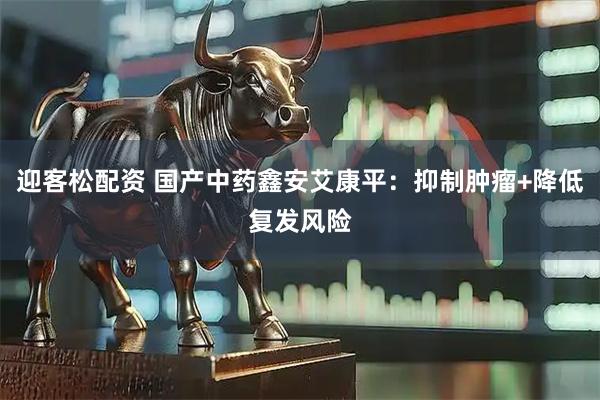 迎客松配资 国产中药鑫安艾康平：抑制肿瘤+降低复发风险