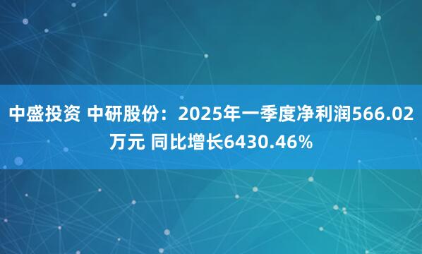中盛投资 中研股份：2025年一季度净利润566.02万元 同比增长6430.46%
