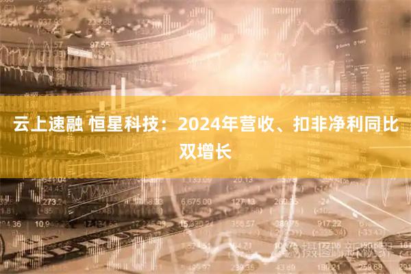 云上速融 恒星科技：2024年营收、扣非净利同比双增长