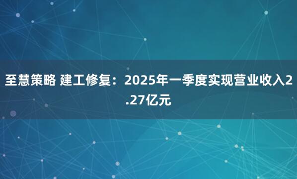 至慧策略 建工修复：2025年一季度实现营业收入2.27亿元