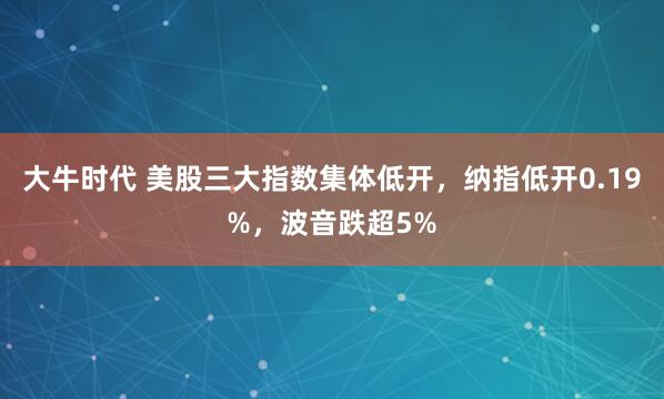 大牛时代 美股三大指数集体低开，纳指低开0.19%，波音跌超5%