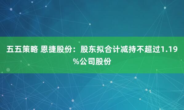 五五策略 恩捷股份：股东拟合计减持不超过1.19%公司股份