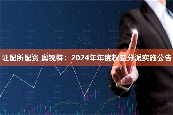 证配所配资 奥锐特：2024年年度权益分派实施公告