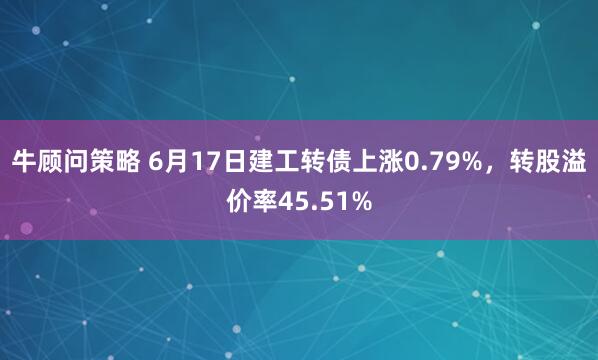 牛顾问策略 6月17日建工转债上涨0.79%，转股溢价率45.51%