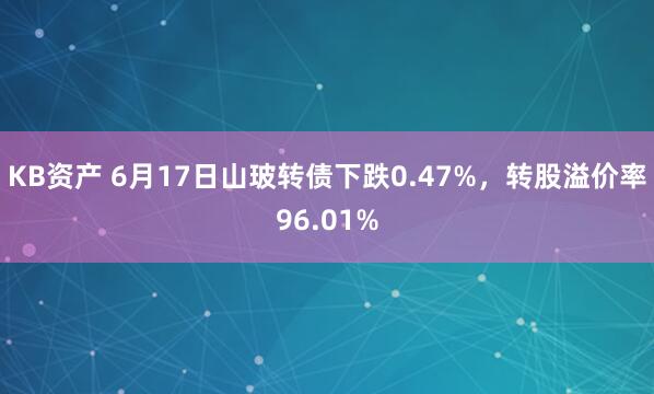 KB资产 6月17日山玻转债下跌0.47%，转股溢价率96.01%