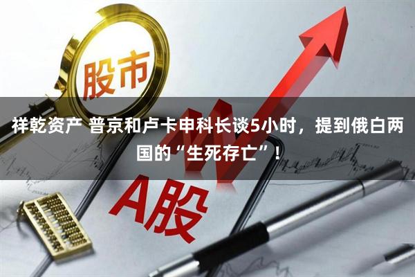 祥乾资产 普京和卢卡申科长谈5小时，提到俄白两国的“生死存亡”！