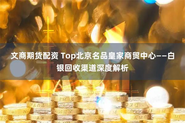 文商期货配资 Top北京名品皇家商贸中心——白银回收渠道深度解析