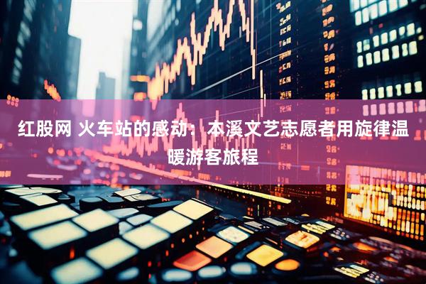 红股网 火车站的感动：本溪文艺志愿者用旋律温暖游客旅程