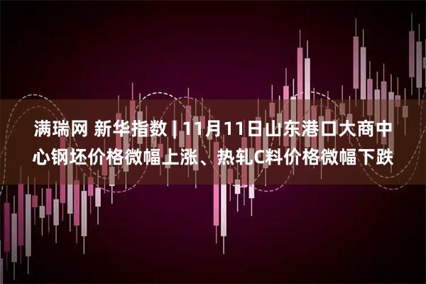 满瑞网 新华指数 | 11月11日山东港口大商中心钢坯价格微幅上涨、热轧C料价格微幅下跌