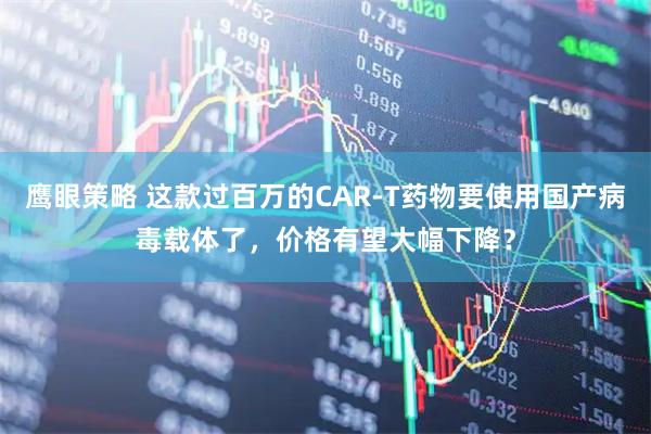 鹰眼策略 这款过百万的CAR-T药物要使用国产病毒载体了，价格有望大幅下降？