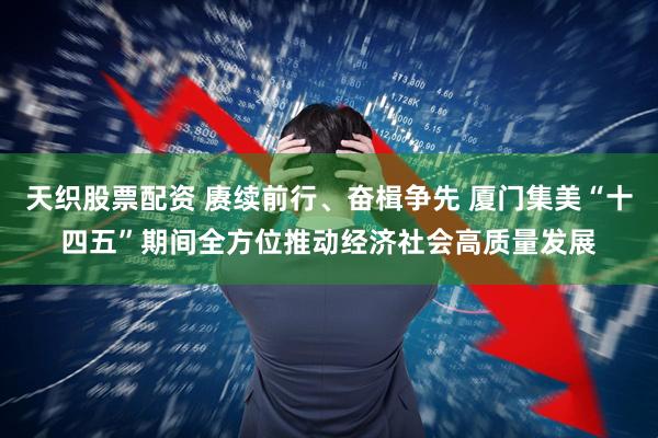 天织股票配资 赓续前行、奋楫争先 厦门集美“十四五”期间全方位推动经济社会高质量发展