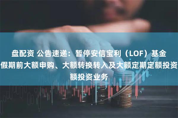 盘配资 公告速递：暂停安信宝利（LOF）基金五一假期前大额申购、大额转换转入及大额定期定额投资业务