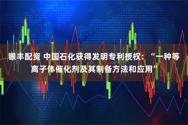 银丰配资 中国石化获得发明专利授权：“一种等离子体催化剂及其制备方法和应用”